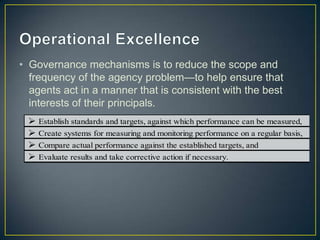 • Governance mechanisms is to reduce the scope and
frequency of the agency problem—to help ensure that
agents act in a manner that is consistent with the best
interests of their principals.
 Establish standards and targets, against which performance can be measured,
 Create systems for measuring and monitoring performance on a regular basis,
 Compare actual performance against the established targets, and
 Evaluate results and take corrective action if necessary.
 