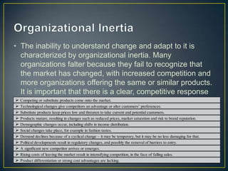 • The inability to understand change and adapt to it is
characterized by organizational inertia. Many
organizations falter because they fail to recognize that
the market has changed, with increased competition and
more organizations offering the same or similar products.
It is important that there is a clear, competitive response
when: Competing or substitute products come onto the market.
 Technological changes give competitors an advantage or alter customers’ preferences.
 Substitute products keep prices low and threaten to take current and potential customers.
 Products mature, resulting in changes such as reduced prices, market saturation and risk to brand reputation.
 Demographic changes occur, including shifts in income distribution.
 Social changes take place, for example in fashion tastes.
 Demand declines because of a cyclical change – it may be temporary, but it may be no less damaging for that.
 Political developments result in regulatory changes, and possibly the removal of barriers to entry.
 A significant new competitor arrives or emerges.
 Rising costs of leaving the market result in intensifying competition, in the face of falling sales.
 Product differentiation or strong cost advantages are lacking.
 