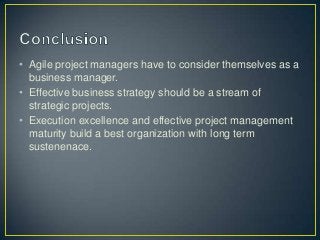 • Agile project managers have to consider themselves as a
business manager.
• Effective business strategy should be a stream of
strategic projects.
• Execution excellence and effective project management
maturity build a best organization with long term
sustenenace.
 