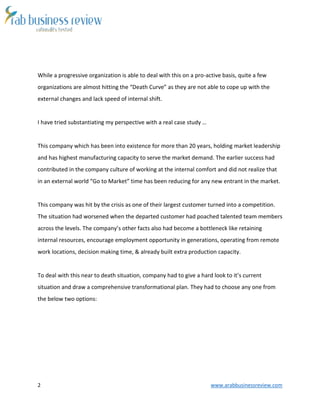 2 www.arabbusinessreview.com
While a progressive organization is able to deal with this on a pro-active basis, quite a few
organizations are almost hitting the “Death Curve” as they are not able to cope up with the
external changes and lack speed of internal shift.
I have tried substantiating my perspective with a real case study …
This company which has been into existence for more than 20 years, holding market leadership
and has highest manufacturing capacity to serve the market demand. The earlier success had
contributed in the company culture of working at the internal comfort and did not realize that
in an external world “Go to Market” time has been reducing for any new entrant in the market.
This company was hit by the crisis as one of their largest customer turned into a competition.
The situation had worsened when the departed customer had poached talented team members
across the levels. The company’s other facts also had become a bottleneck like retaining
internal resources, encourage employment opportunity in generations, operating from remote
work locations, decision making time, & already built extra production capacity.
To deal with this near to death situation, company had to give a hard look to it’s current
situation and draw a comprehensive transformational plan. They had to choose any one from
the below two options:
 