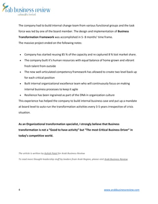 4 www.arabbusinessreview.com
The company had to build internal change team from various functional groups and the task
force was led by one of the board member. The design and implementation of Business
Transformation Framework was accomplished in 5- 8 months’ time frame.
The massive project ended on the following notes:
 Company has started reusing 85 % of the capacity and re captured 8 % lost market share.
 The company built it’s human resources with equal balance of home grown and vibrant
fresh talent from outside
 The new well-articulated competency framework has allowed to create two level back up
for each critical position
 Built internal organizational excellence team who will continuously focus on making
internal business processes to keep it agile
 Resilience has been ingrained as part of the DNA in organization culture
This experience has helped the company to build internal business case and put up a mandate
at board level to auto-run the transformation activities every 3-5 years irrespective of crisis
situation.
As an Organizational transformation specialist, I strongly believe that Business
transformation is not a “Good to have activity” but “The most Critical Business Driver” in
today’s competitive world.
The article is written by Ashish Patel for Arab Business Review
To read more thought-leadership stuff by leaders from Arab Region, please visit Arab Business Review
 