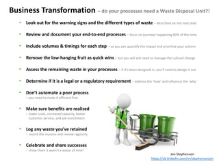 Business Transformation – do your processes need a Waste Disposal Unit?!
• Look out for the warning signs and the different types of waste – described on the next slide
• Review and document your end-to-end processes – focus on journeys happening 80% of the time
• Include volumes & timings for each step – so you can quantify the impact and prioritise your actions
• Remove the low-hanging fruit as quick wins – but you will still need to manage the cultural change
• Assess the remaining waste in your processes – if it’s been designed in, you’ll need to design it out
• Determine if it is a legal or a regulatory requirement – address the ‘how’ and influence the ‘why’
• Don’t automate a poor process
– you need to make it efficient first
• Make sure benefits are realised
– lower costs, increased capacity, better
…customer service, and job enrichment
• Log any waste you’ve retained
– record the reasons and review regularly
• Celebrate and share successes
– show them it wasn’t a waste of time!
Jon Stephenson
https://uk.linkedin.com/in/stephensonjon
 
