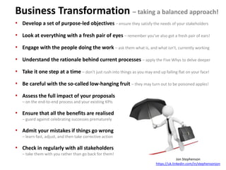 Business Transformation – taking a balanced approach!
• Develop a set of purpose-led objectives – ensure they satisfy the needs of your stakeholders
• Look at everything with a fresh pair of eyes – remember you’ve also got a fresh pair of ears!
• Engage with the people doing the work – ask them what is, and what isn’t, currently working
• Understand the rationale behind current processes – apply the Five Whys to delve deeper
• Take it one step at a time – don’t just rush into things as you may end up falling flat on your face!
• Be careful with the so-called low-hanging fruit – they may turn out to be poisoned apples!
• Assess the full impact of your proposals
– on the end-to-end process and your existing KPIs
• Ensure that all the benefits are realised
– guard against celebrating successes prematurely
• Admit your mistakes if things go wrong
– learn fast, adjust, and then take corrective action
• Check in regularly with all stakeholders
– take them with you rather than go back for them!
Jon Stephenson
https://uk.linkedin.com/in/stephensonjon
 