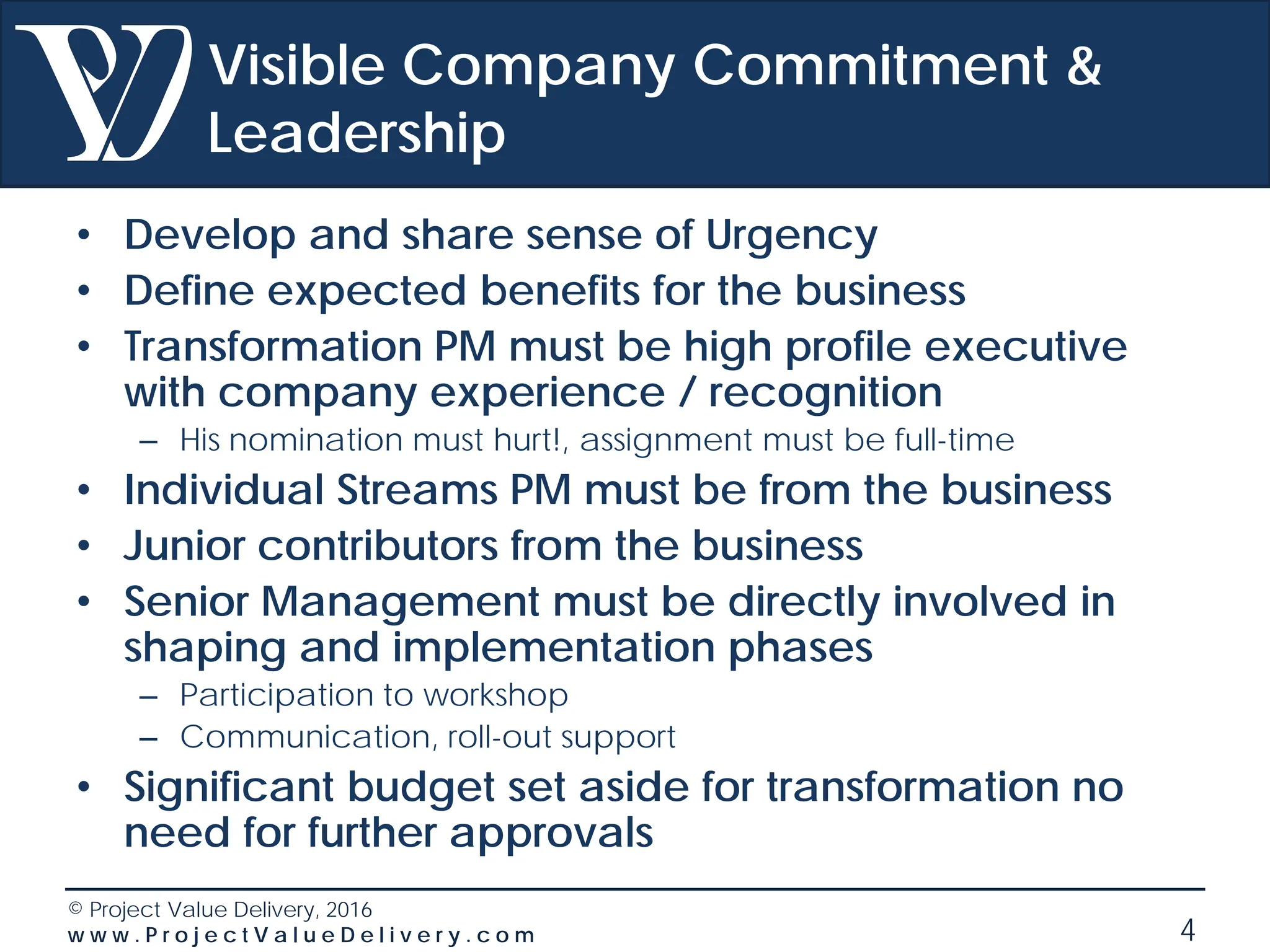 © Project Value Delivery, 2016
w w w . P r o j e c t V a l u e D e l i v e r y . c o m 4
Visible Company Commitment &
Leadership
• Develop and share sense of Urgency
• Define expected benefits for the business
• Transformation PM must be high profile executive
with company experience / recognition
– His nomination must hurt!, assignment must be full-time
• Individual Streams PM must be from the business
• Junior contributors from the business
• Senior Management must be directly involved in
shaping and implementation phases
– Participation to workshop
– Communication, roll-out support
• Significant budget set aside for transformation no
need for further approvals
 