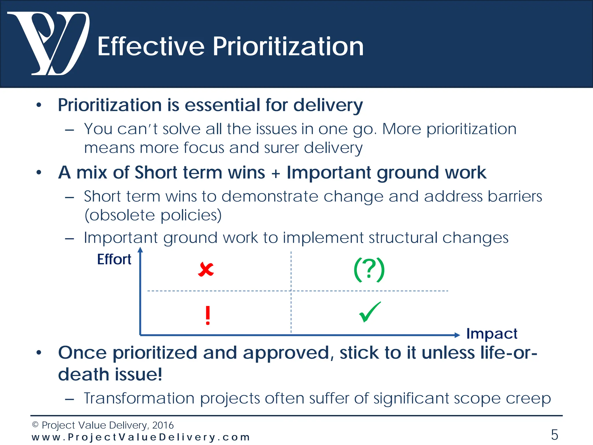 © Project Value Delivery, 2016
w w w . P r o j e c t V a l u e D e l i v e r y . c o m 5
Effective Prioritization
• Prioritization is essential for delivery
– You can’t solve all the issues in one go. More prioritization
means more focus and surer delivery
• A mix of Short term wins + Important ground work
– Short term wins to demonstrate change and address barriers
(obsolete policies)
– Important ground work to implement structural changes
• Once prioritized and approved, stick to it unless life-or-
death issue!
– Transformation projects often suffer of significant scope creep
Effort
Impact

 (?)
!
 