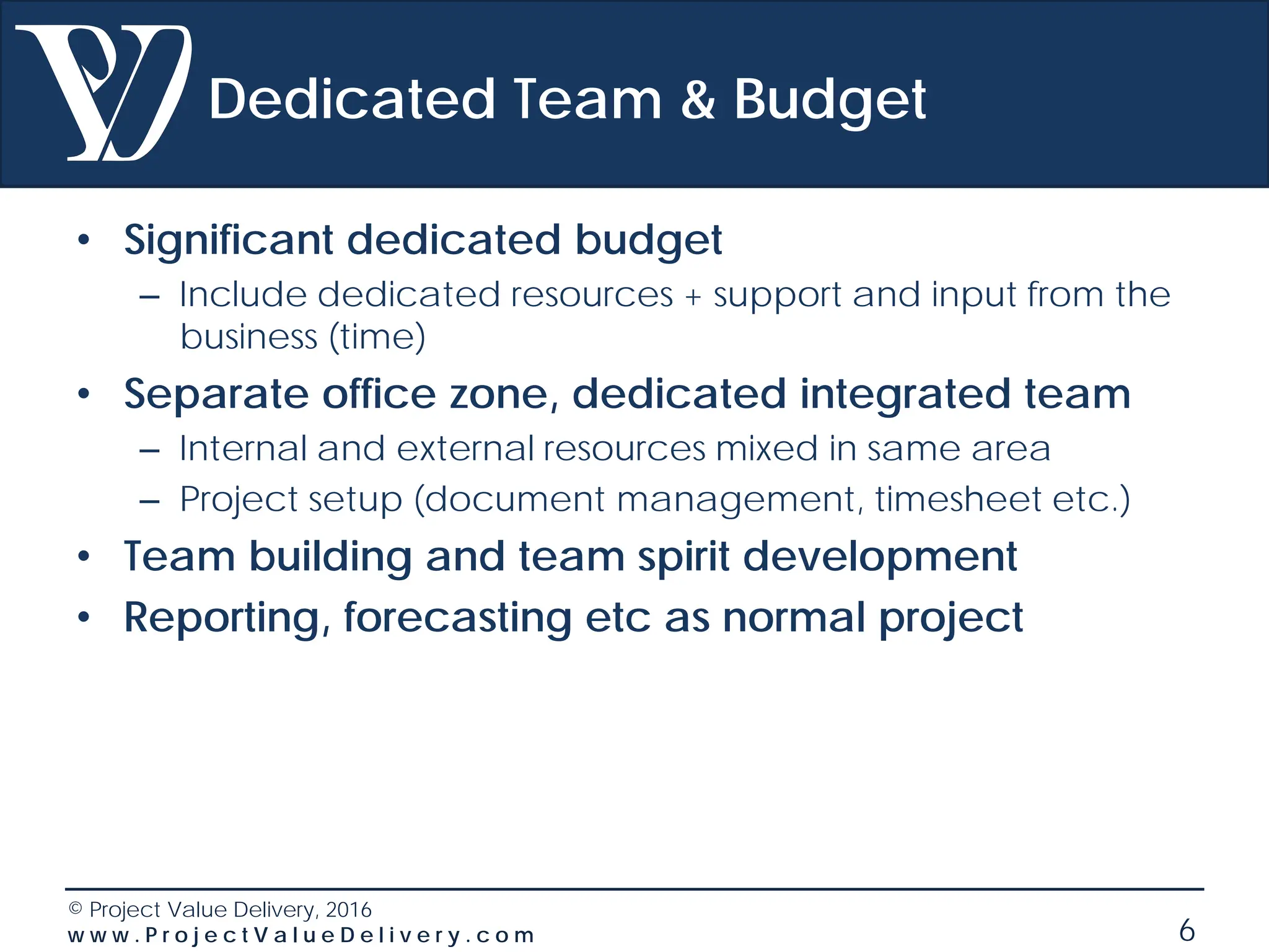 © Project Value Delivery, 2016
w w w . P r o j e c t V a l u e D e l i v e r y . c o m 6
Dedicated Team & Budget
• Significant dedicated budget
– Include dedicated resources + support and input from the
business (time)
• Separate office zone, dedicated integrated team
– Internal and external resources mixed in same area
– Project setup (document management, timesheet etc.)
• Team building and team spirit development
• Reporting, forecasting etc as normal project
 