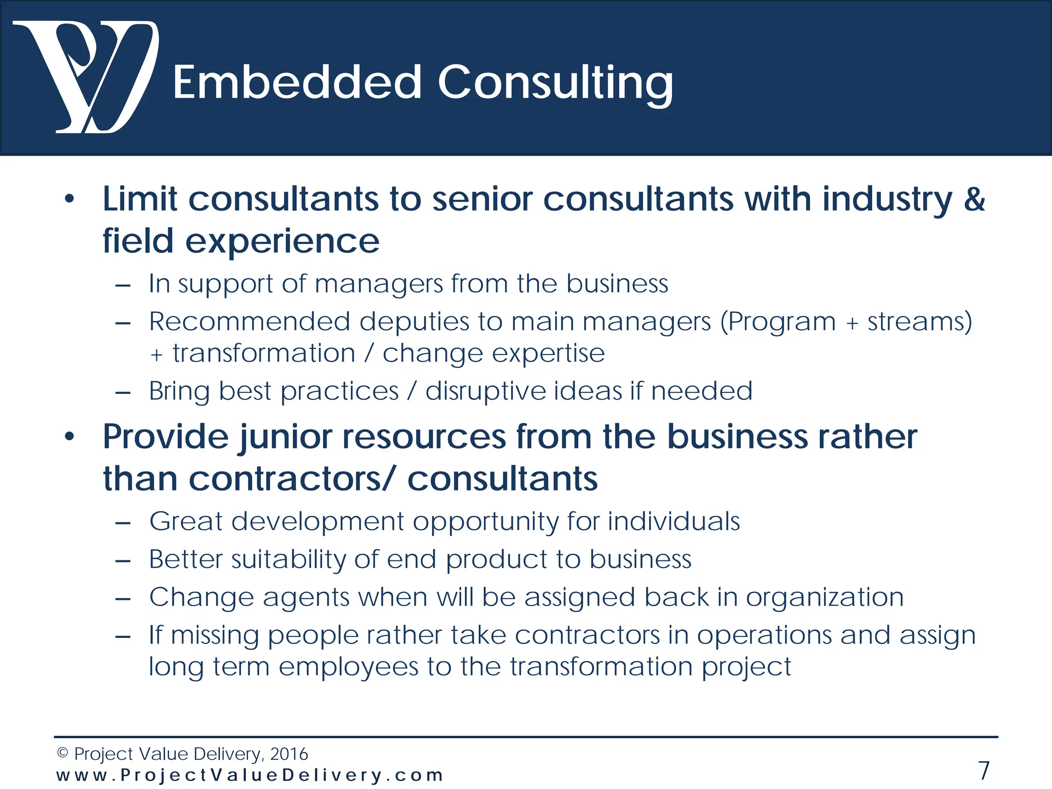 © Project Value Delivery, 2016
w w w . P r o j e c t V a l u e D e l i v e r y . c o m 7
Embedded Consulting
• Limit consultants to senior consultants with industry &
field experience
– In support of managers from the business
– Recommended deputies to main managers (Program + streams)
+ transformation / change expertise
– Bring best practices / disruptive ideas if needed
• Provide junior resources from the business rather
than contractors/ consultants
– Great development opportunity for individuals
– Better suitability of end product to business
– Change agents when will be assigned back in organization
– If missing people rather take contractors in operations and assign
long term employees to the transformation project
 