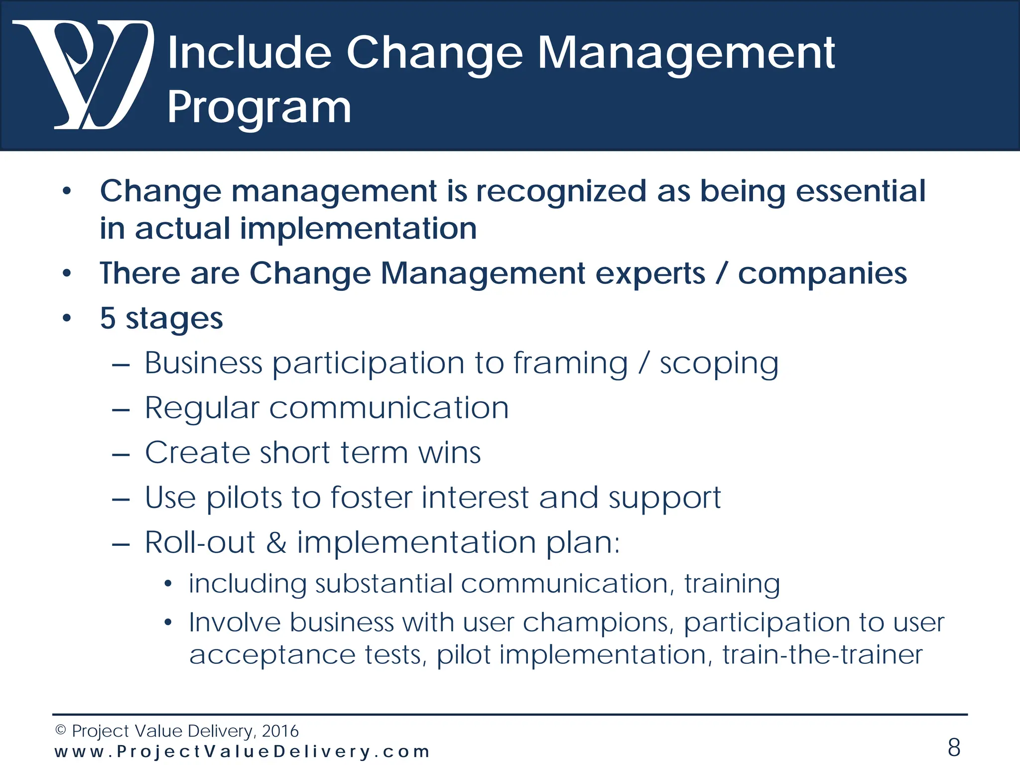© Project Value Delivery, 2016
w w w . P r o j e c t V a l u e D e l i v e r y . c o m 8
Include Change Management
Program
• Change management is recognized as being essential
in actual implementation
• There are Change Management experts / companies
• 5 stages
– Business participation to framing / scoping
– Regular communication
– Create short term wins
– Use pilots to foster interest and support
– Roll-out & implementation plan:
• including substantial communication, training
• Involve business with user champions, participation to user
acceptance tests, pilot implementation, train-the-trainer
 