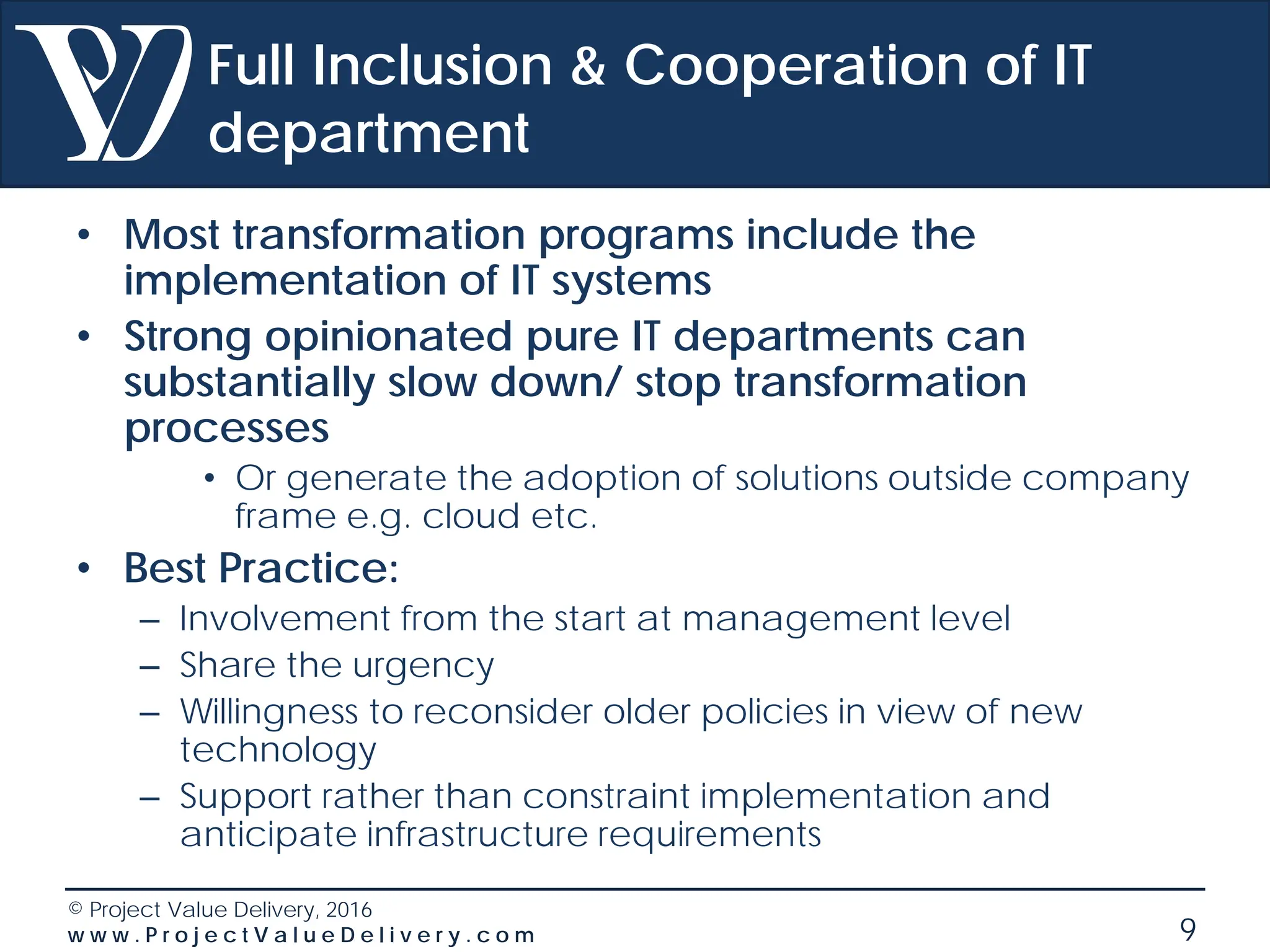 © Project Value Delivery, 2016
w w w . P r o j e c t V a l u e D e l i v e r y . c o m 9
Full Inclusion & Cooperation of IT
department
• Most transformation programs include the
implementation of IT systems
• Strong opinionated pure IT departments can
substantially slow down/ stop transformation
processes
• Or generate the adoption of solutions outside company
frame e.g. cloud etc.
• Best Practice:
– Involvement from the start at management level
– Share the urgency
– Willingness to reconsider older policies in view of new
technology
– Support rather than constraint implementation and
anticipate infrastructure requirements
 