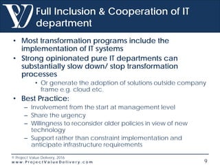 © Project Value Delivery, 2016
w w w . P r o j e c t V a l u e D e l i v e r y . c o m 9
Full Inclusion & Cooperation of IT
department
• Most transformation programs include the
implementation of IT systems
• Strong opinionated pure IT departments can
substantially slow down/ stop transformation
processes
• Or generate the adoption of solutions outside company
frame e.g. cloud etc.
• Best Practice:
– Involvement from the start at management level
– Share the urgency
– Willingness to reconsider older policies in view of new
technology
– Support rather than constraint implementation and
anticipate infrastructure requirements
 