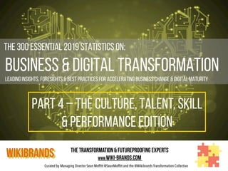 Curated by Managing Director Sean Moffitt @SeanMoffitt and the @Wikibrands Transformation Collective
	
  	
  The 300 Essential 2019 Statistics on:
Business & Digital Transformation
Leading insights, foresights & Best Practices for Accelerating Business Change & Digital Maturity
WIKIBRANDS The Transformation & Futureproofing Experts
www.wiki-brands.com
PART 4 – THE CULTURE, TALENT, SKILL
& PERFORMANCE EDITION
 