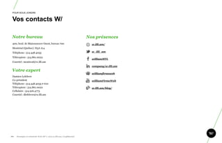 POUR NOUS JOINDRE


 Vos contacts W/

 Notre bureau                                                           Nos présences
  400, boul. de Maisonneuve Ouest, bureau 700                             w.illi.am/
  Montréal (Québec) H3A 1L4
  Téléphone : 514.448.4035                                                w_illi_am

  Télécopieur : 514.861.0022
                                                                          williamMTL
  Courriel : montreal@w.illi.am
                                                                          company/w.illi.am
 Votre expert
                                                                          williamfirmeweb
  Damien Lefebvre
  Co-président                                                            williamFirmeWeb
  Téléphone : 514.448.4035 # 610
  Télécopieur : 514.861.0022                                              w.illi.am/blog/
  Cellulaire : 514.916.4773
  Courriel : dlefebvre@w.illi.am




101.   Stratégie et créativité Web JIP © 2012 w.illi.am/ Confidentiel
 