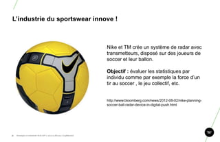 L‘industrie du sportswear innove !



                                                                       Nike et TM crée un système de radar avec
                                                                       transmetteurs, disposé sur des joueurs de
                                                                       soccer et leur ballon.

                                                                       Objectif : évaluer les statistiques par
                                                                       individu comme par exemple la force d‟un
                                                                       tir au soccer , le jeu collectif, etc.


                                                                       http://www.bloomberg.com/news/2012-08-02/nike-planning-
                                                                       soccer-ball-radar-device-in-digital-push.html




51.   Stratégie et créativité Web JIP © 2012 w.illi.am/ Confidentiel
 