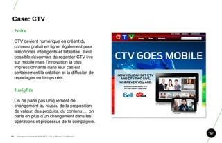 Case: CTV
      Faits

      CTV devient numérique en créant du
      contenu gratuit en ligne, également pour
      téléphones intelligents et tablettes. Il est
      possible désormais de regarder CTV live
      sur mobile mais l‟innovation la plus
      impressionnante dans leur cas est
      certainement la création et la diffusion de
      reportages en temps réel.

      Insights

      On ne parle pas uniquement de
      changement au niveau de la proposition
      de valeur, des produits, du contenu … on
      parle en plus d‟un changement dans les
      opérations et processus de la compagnie.


88.    Stratégie et créativité Web JIP © 2012 w.illi.am/ Confidentiel
 