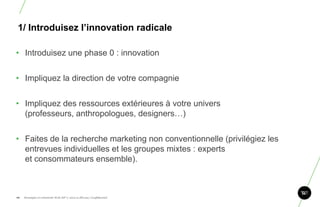 1/ Introduisez l‘innovation radicale

• Introduisez une phase 0 : innovation


• Impliquez la direction de votre compagnie


• Impliquez des ressources extérieures à votre univers
  (professeurs, anthropologues, designers…)


• Faites de la recherche marketing non conventionnelle (privilégiez les
  entrevues individuelles et les groupes mixtes : experts
  et consommateurs ensemble).


                                                                          96
96.   Stratégie et créativité Web JIP © 2012 w.illi.am/ Confidentiel
 