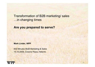 Transformation of B2B marketing/ sales
…in changing times

Are you prepared to serve?




Mark Linder, WPP

600 Minutes BtoB Marketing & Sales
15.10.2008, Crowne Plaza, Helsinki




                                         -1-
 