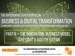Curated by Managing Director Sean Moffitt @SeanMoffitt and the @Wikibrands Transformation Collective
	
  	
  The 300 Essential 2019 Statistics on:
Business & Digital Transformation
Leading insights, foresights & Best Practices for Accelerating Business Change & Digital Maturity
WIKIBRANDS The Transformation & Futureproofing Experts
www..wki-brands.com
PART 6 – THE INNOVATION, BUSINESS MODEL,
foresight & agility EDITION
 