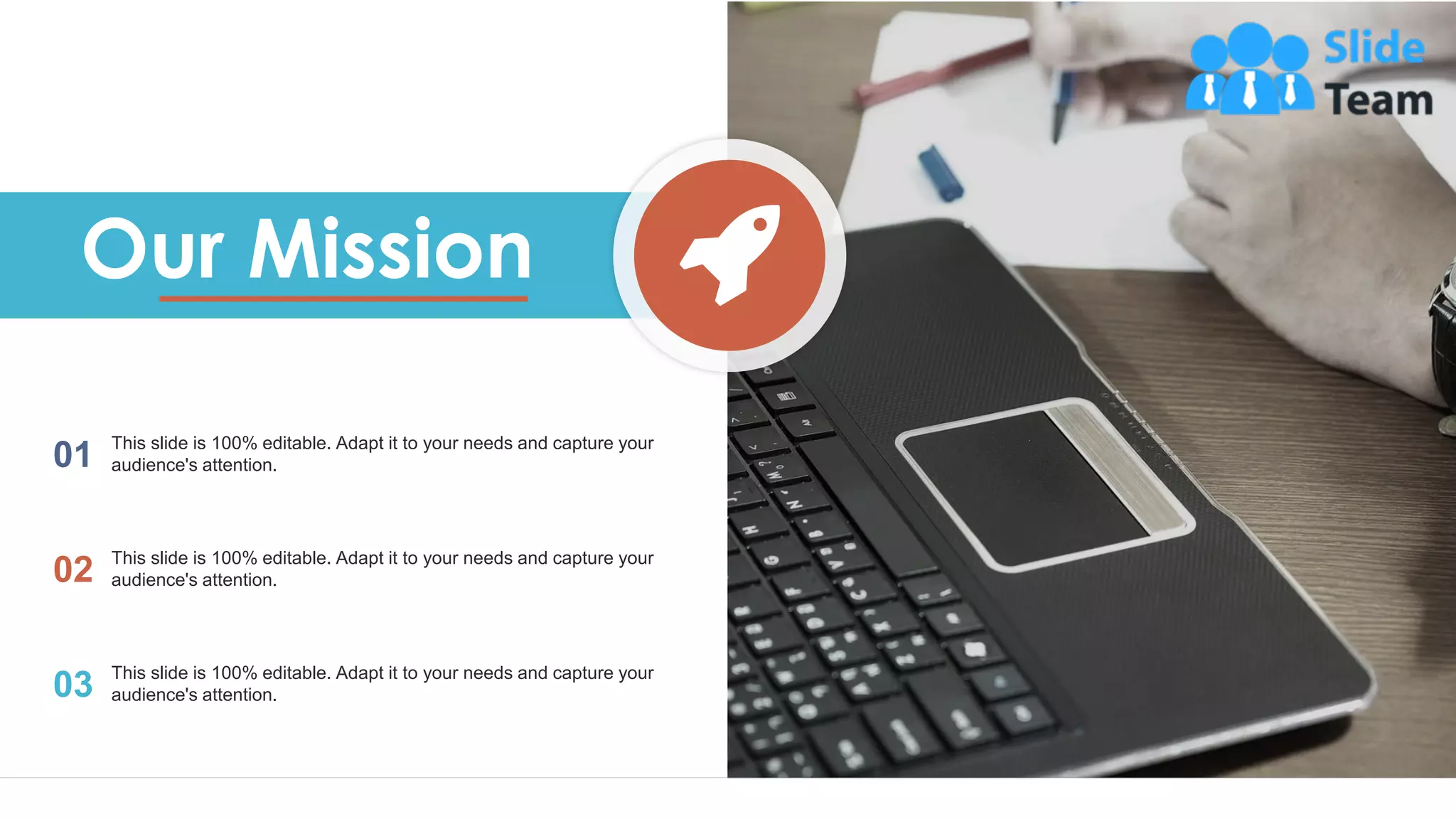 16
Our Mission
01 This slide is 100% editable. Adapt it to your needs and capture your
audience's attention.
02 This slide is 100% editable. Adapt it to your needs and capture your
audience's attention.
03 This slide is 100% editable. Adapt it to your needs and capture your
audience's attention.
 