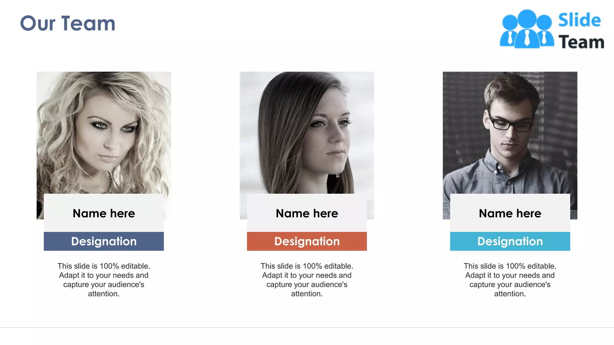 Our Team
17
Name here
Designation
This slide is 100% editable.
Adapt it to your needs and
capture your audience's
attention.
Name here
Designation
This slide is 100% editable.
Adapt it to your needs and
capture your audience's
attention.
Name here
Designation
This slide is 100% editable.
Adapt it to your needs and
capture your audience's
attention.
 