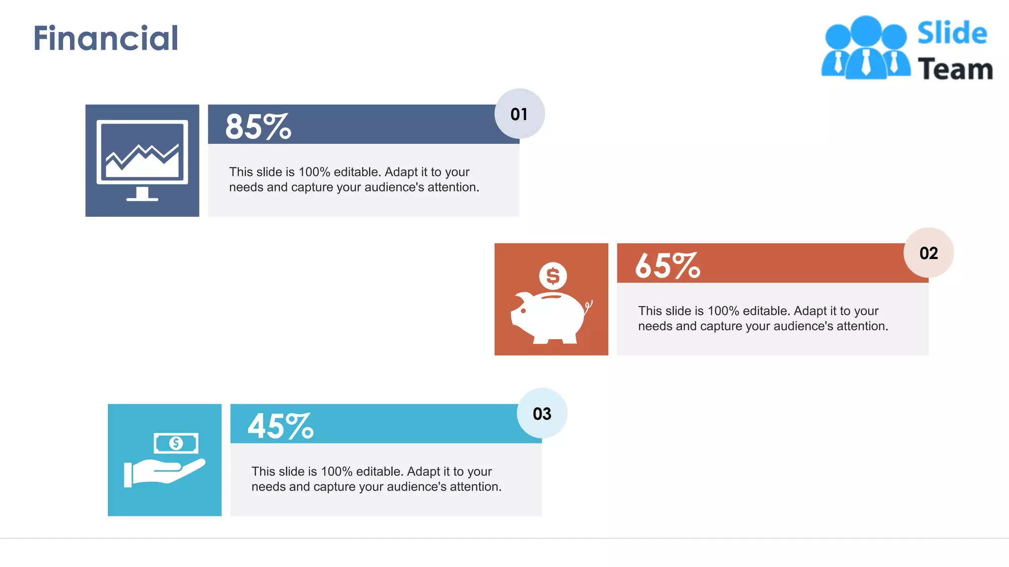 Financial
18
This slide is 100% editable. Adapt it to your
needs and capture your audience's attention.
85%
01
This slide is 100% editable. Adapt it to your
needs and capture your audience's attention.
45%
03
This slide is 100% editable. Adapt it to your
needs and capture your audience's attention.
65%
02
 