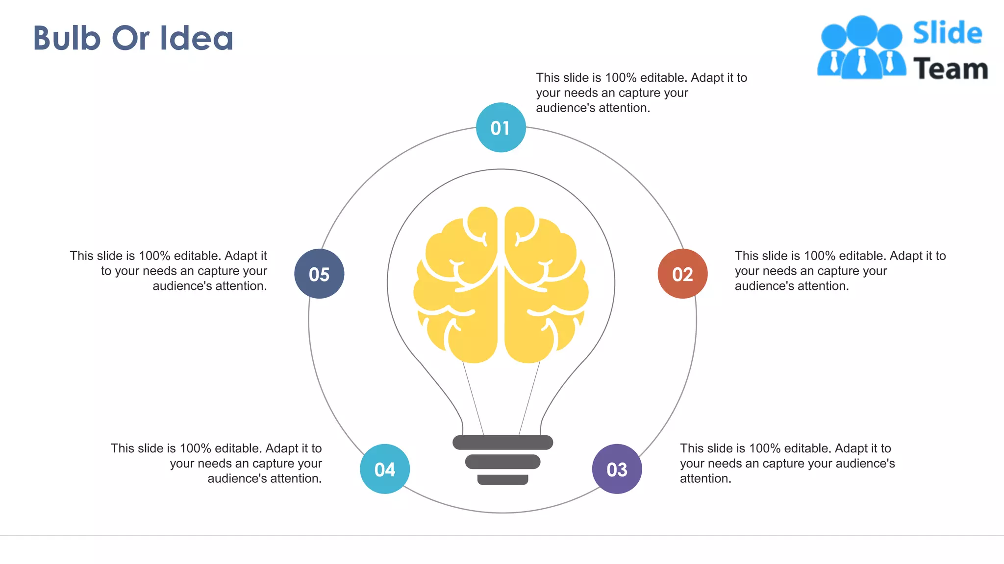 Bulb Or Idea
21
01
03
04
02
05
This slide is 100% editable. Adapt it to
your needs an capture your
audience's attention.
This slide is 100% editable. Adapt it to
your needs an capture your audience's
attention.
This slide is 100% editable. Adapt it to
your needs an capture your
audience's attention.
This slide is 100% editable. Adapt it to
your needs an capture your
audience's attention.
This slide is 100% editable. Adapt it
to your needs an capture your
audience's attention.
 