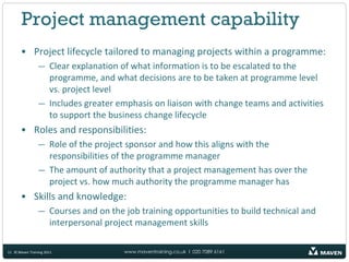 Project management capability
       • Project lifecycle tailored to managing projects within a programme:
                — Clear explanation of what information is to be escalated to the
                  programme, and what decisions are to be taken at programme level
                  vs. project level
                — Includes greater emphasis on liaison with change teams and activities
                  to support the business change lifecycle
       • Roles and responsibilities:
                — Role of the project sponsor and how this aligns with the
                  responsibilities of the programme manager
                — The amount of authority that a project management has over the
                  project vs. how much authority the programme manager has
       • Skills and knowledge:
                — Courses and on the job training opportunities to build technical and
                  interpersonal project management skills

11 © Maven Training 2011             www.maventraining.co.uk І 020 7089 6161
 