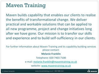 Maven Training
       Maven builds capability that enables our clients to realise
       the benefits of transformational change. We deliver
       practical and workable solutions that can be applied to
       all new programme, project and change initiatives long
       after we have gone. Our mission is to transfer our skills
       and experience and to build self-sufficiency in our clients.

       For further information about Maven Training and its capability building services
                                       please contact:
                                      Melanie Franklin
                                 Telephone: 020 7403 7100
                        e-mail: melanie.franklin@maventraining.co.uk
                             website: www.maventraining.co.uk
14 © Maven Training 2011         www.maventraining.co.uk І 020 7089 6161
 