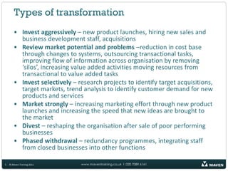 Types of transformation
       • Invest aggressively – new product launches, hiring new sales and
         business development staff, acquisitions
       • Review market potential and problems –reduction in cost base
         through changes to systems, outsourcing transactional tasks,
         improving flow of information across organisation by removing
         ‘silos’, increasing value added activities moving resources from
         transactional to value added tasks
       • Invest selectively – research projects to identify target acquisitions,
         target markets, trend analysis to identify customer demand for new
         products and services
       • Market strongly – increasing marketing effort through new product
         launches and increasing the speed that new ideas are brought to
         the market
       • Divest – reshaping the organisation after sale of poor performing
         businesses
       • Phased withdrawal – redundancy programmes, integrating staff
         from closed businesses into other functions

5   © Maven Training 2011      www.maventraining.co.uk І 020 7089 6161
 