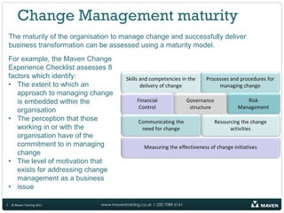 Change Management maturity
    The maturity of the organisation to manage change and successfully deliver
    business transformation can be assessed using a maturity model.
    For example, the Maven Change
    Experience Checklist assesses 8
    factors which identify:
    • The extent to which an
       approach to managing change
       is embedded within the
       organisation
    • The perception that those
       working in or with the
       organisation have of the
       commitment to in managing
       change
    • The level of motivation that
       exists for addressing change
       management as a business
    • issue

7   © Maven Training 2011       www.maventraining.co.uk І 020 7089 6161
 