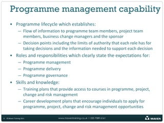 Programme management capability
       • Programme lifecycle which establishes:
                 — Flow of information to programme team members, project team
                   members, business change managers and the sponsor
                 — Decision points including the limits of authority that each role has for
                   taking decisions and the information needed to support each decision
       • Roles and responsibilities which clearly state the expectations for:
                 — Programme management
                 — Programme delivery
                 — Programme governance
       • Skills and knowledge:
                 — Training plans that provide access to courses in programme, project,
                   change and risk management
                 — Career development plans that encourage individuals to apply for
                   programme, project, change and risk management opportunities

8   © Maven Training 2011              www.maventraining.co.uk І 020 7089 6161
 