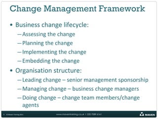 Change Management Framework
       • Business change lifecycle:
                 — Assessing the change
                 — Planning the change
                 — Implementing the change
                 — Embedding the change
       • Organisation structure:
                 — Leading change – senior management sponsorship
                 — Managing change – business change managers
                 — Doing change – change team members/change
                   agents
9   © Maven Training 2011      www.maventraining.co.uk І 020 7089 6161
 