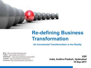 Re-defining Business Transformation  An Incremental Transformation is the Reality  Blog : http://vsr-blog.blogspot.com/ Twitter : http://twitter.com/VSR111 SlideShare : http://www.slideshare.net/vsr0001 LinkedIn : http://in.linkedin.com/in/vsr111 Facebook: http://www.facebook.com/VSR111 VSR India, Andhra Pradesh, Hyderabad 10-Sep-2011 