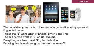 The population grew up from the computer generation using eyes and
fingers to interact
This is the “i” Generation of iWatch, iPhone and iPad
The self centric world of “i” or me, me, me …
Everything revolves round “i” , that individual
Knowing this, how do we grow business in future ?
Gen Z &
iGeneration
i i
i
 
