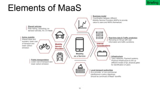 38
Elements of MaaS
Business model
Coordination between different
Mobility Service Providers (MSPs) to provide
value to users and MSPs themselves
Mobility
as a Service Infrastructure
Telco networks, Payment systems,
Physical infrastructure to link up
different modes of tpt, physical gates
for identification of users
Active mobility
Shared bikes and
scooters, lower cost
of transport and
lower carbon
emission
Public transportation
Lower cost of transport and
lower carbon emission
Shared vehicles
Ride hailing, carpooling, on-
demand vehicles, AV, EV fleets
Local transport authorities
As a provider, or non-commercial
interference in policy objectives.
Should be convinced of MaaS’ benefits
Real-time data & Traffic prediction
Rerouting on the go with user
information and traffic conditions
Mobility
Service
Providers
Internal
Considerations
Briefing
 