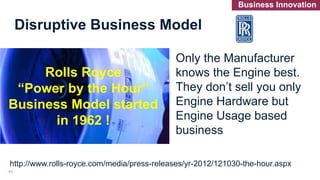 Rolls Royce
“Power by the Hour”
Business Model started
in 1962 !
Only the Manufacturer
knows the Engine best.
They don’t sell you only
Engine Hardware but
Engine Usage based
business
http://www.rolls-royce.com/media/press-releases/yr-2012/121030-the-hour.aspx
Disruptive Business Model
43
Business Innovation
 