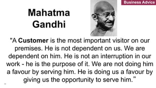 "A Customer is the most important visitor on our
premises. He is not dependent on us. We are
dependent on him. He is not an interruption in our
work - he is the purpose of it. We are not doing him
a favour by serving him. He is doing us a favour by
giving us the opportunity to serve him.”
Mahatma
Gandhi
46
Business Advice
 