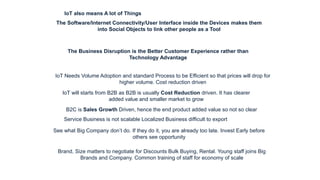 IoT also means A lot of Things
The Business Disruption is the Better Customer Experience rather than
Technology Advantage
The Software/Internet Connectivity/User Interface inside the Devices makes them
into Social Objects to link other people as a Tool
IoT Needs Volume Adoption and standard Process to be Efficient so that prices will drop for
higher volume. Cost reduction driven
IoT will starts from B2B as B2B is usually Cost Reduction driven. It has clearer
added value and smaller market to grow
B2C is Sales Growth Driven, hence the end product added value so not so clear
Service Business is not scalable Localized Business difficult to export
See what Big Company don’t do. If they do it, you are already too late. Invest Early before
others see opportunity
Brand, Size matters to negotiate for Discounts Bulk Buying, Rental. Young staff joins Big
Brands and Company. Common training of staff for economy of scale
 