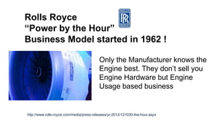 Rolls Royce
“Power by the Hour”
Business Model started in 1962 !
Only the Manufacturer knows the
Engine best. They don’t sell you
Engine Hardware but Engine
Usage based business
http://www.rolls-royce.com/media/press-releases/yr-2012/121030-the-hour.aspx
 
