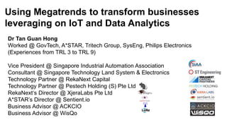 Using Megatrends to transform businesses
leveraging on IoT and Data Analytics
Dr Tan Guan Hong
Worked @ GovTech, A*STAR, Tritech Group, SysEng, Philips Electronics
(Experiences from TRL 3 to TRL 9)
Vice President @ Singapore Industrial Automation Association
Consultant @ Singapore Technology Land System & Electronics
Technology Partner @ RekaNext Capital
Technology Partner @ Pestech Holding (S) Pte Ltd
RekaNext‘s Director @ XjeraLabs Pte Ltd
A*STAR’s Director @ Sentient.io
Business Advisor @ ACKCIO
Business Advisor @ WisQo
 