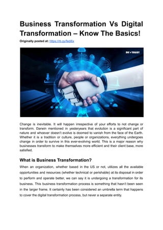 Business Transformation Vs Digital
Transformation – Know The Basics!
Originally posted at: https://rb.gy/fedi6x
Change is inevitable. It will happen irrespective of your efforts to not change or
transform. Darwin mentioned in yesteryears that evolution is a significant part of
nature and whoever doesn’t evolve is doomed to vanish from the face of the Earth.
Whether it is a tradition or culture, people or organizations, everything undergoes
change in order to survive in this ever-evolving world. This is a major reason why
businesses transform to make themselves more efficient and their client base, more
satisfied.
What is Business Transformation?
When an organization, whether based in the US or not, utilizes all the available
opportunities and resources (whether technical or perishable) at its disposal in order
to perform and operate better, we can say it is undergoing a transformation for its
business. This business transformation process is something that hasn’t been seen
in the larger frame. It certainly has been considered an umbrella term that happens
to cover the digital transformation process, but never a separate entity.
 