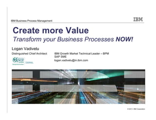 © 2013 IBM Corporation
IBM Business Process Management
Create more Value
Transform your Business Processes NOW!
Logan Vadivelu
Distinguished Chief Architect IBM Growth Market Technical Leader – BPM
SAP SME
logan.vadivelu@in.ibm.com
 