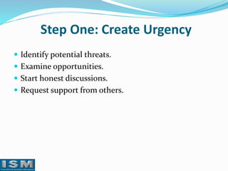 Step One: Create Urgency
 Identify potential threats.
 Examine opportunities.
 Start honest discussions.

 Request support from others.

 