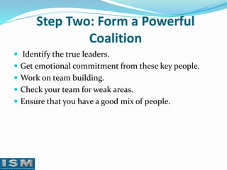 Step Two: Form a Powerful
Coalition
 Identify the true leaders.
 Get emotional commitment from these key people.
 Work on team building.

 Check your team for weak areas.
 Ensure that you have a good mix of people.

 