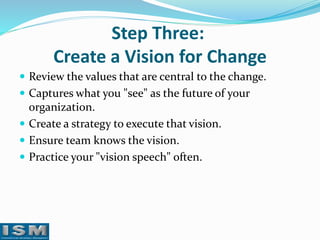 Step Three:
Create a Vision for Change
 Review the values that are central to the change.
 Captures what you "see" as the future of your

organization.
 Create a strategy to execute that vision.
 Ensure team knows the vision.
 Practice your "vision speech" often.

 