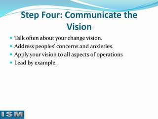 Step Four: Communicate the
Vision
 Talk often about your change vision.
 Address peoples' concerns and anxieties.
 Apply your vision to all aspects of operations

 Lead by example.

 