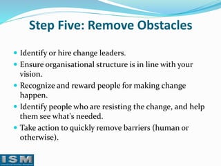 Step Five: Remove Obstacles
 Identify or hire change leaders.
 Ensure organisational structure is in line with your

vision.
 Recognize and reward people for making change
happen.
 Identify people who are resisting the change, and help
them see what's needed.
 Take action to quickly remove barriers (human or
otherwise).

 