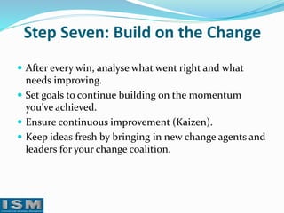 Step Seven: Build on the Change
 After every win, analyse what went right and what

needs improving.
 Set goals to continue building on the momentum
you've achieved.
 Ensure continuous improvement (Kaizen).
 Keep ideas fresh by bringing in new change agents and
leaders for your change coalition.

 