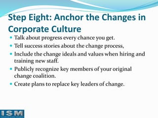 Step Eight: Anchor the Changes in
Corporate Culture
 Talk about progress every chance you get.
 Tell success stories about the change process,
 Include the change ideals and values when hiring and

training new staff.
 Publicly recognize key members of your original
change coalition.
 Create plans to replace key leaders of change.

 
