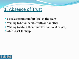 1. Absence of Trust
 Need a certain comfort level in the team
 Willing to be vulnerable with one another
 Willing to admit their mistakes and weaknesses,

 Able to ask for help

 