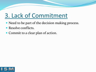3. Lack of Commitment
 Need to be part of the decision making process.
 Resolve conflicts.
 Commit to a clear plan of action.

 